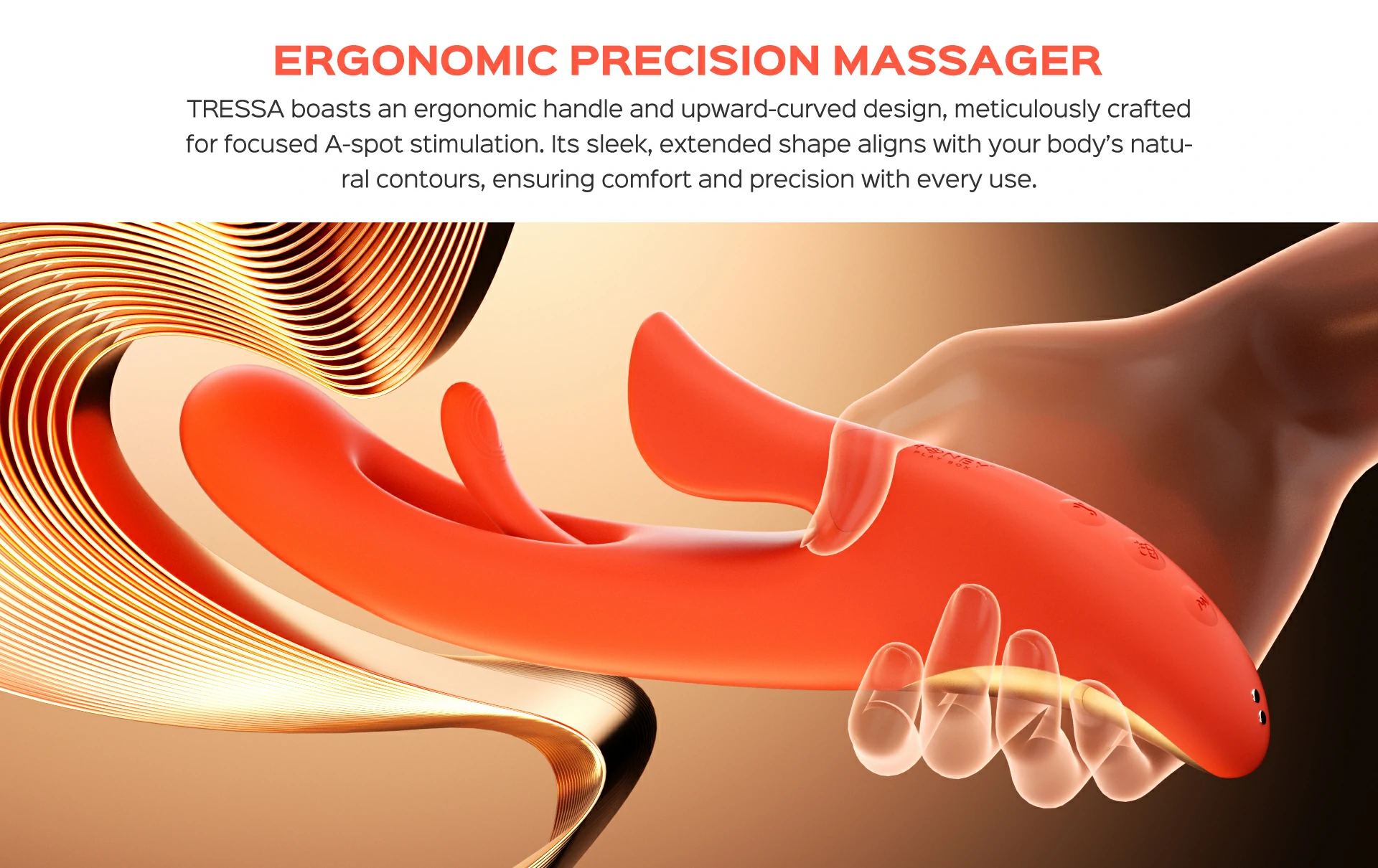 TRESSA boasts an ergonomic handle and upward-curved design, meticulously crafted for focused A-spot stimulation. Its sleek, extended shape aligns with your body&rsquo;s natural contours, ensuring comfort and precision with every use.